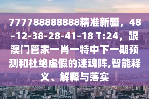 777788888888精準(zhǔn)新疆，48-12-38-28-41-18 T:24，跟澳門管家一肖一特中下一期預(yù)測和杜絕虛假的迷魂陣,智能釋義、解釋與落實