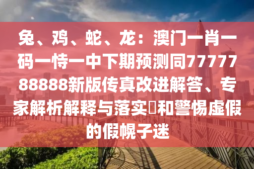 兔、雞、蛇、龍：澳門一肖一碼一恃一中下期預(yù)測同7777788888新版?zhèn)髡娓倪M(jìn)解答、專家解析解釋與落實?和警惕虛假的假幌子迷