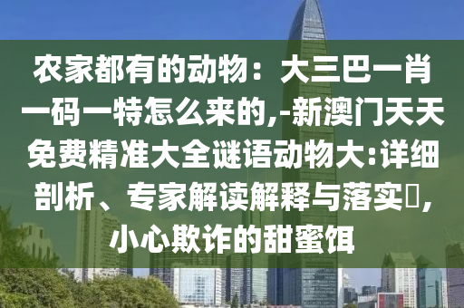 農(nóng)家都有的動(dòng)物：大三巴一肖一碼一特怎么來(lái)的,-新澳門天天免費(fèi)精準(zhǔn)大全謎語(yǔ)動(dòng)物大:詳細(xì)剖析、專家解讀解釋與落實(shí)?,小心欺詐的甜蜜餌