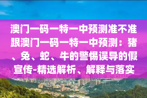 澳門一碼一特一中預(yù)測準(zhǔn)不準(zhǔn)跟澳門一碼一特一中預(yù)測：豬、兔、蛇、牛的警惕誤導(dǎo)的假宣傳-精選解析、解釋與落實(shí)