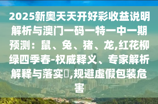 2025新奧天天開好彩收益說(shuō)明解析與澳門一碼一特一中一期預(yù)測(cè)：鼠、兔、豬、龍,紅花柳綠四季春-權(quán)威釋義、專家解析解釋與落實(shí)?,規(guī)避虛假包裝危害