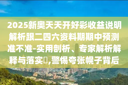 2025新奧天天開(kāi)好彩收益說(shuō)明解析跟二四六資料期期中預(yù)測(cè)準(zhǔn)不準(zhǔn)-實(shí)用剖析、專家解析解釋與落實(shí)?,警惕夸張幌子背后