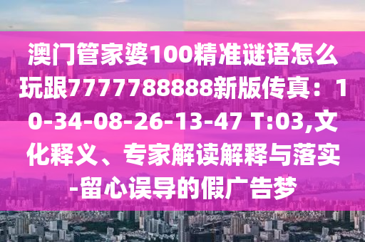 澳門管家婆100精準(zhǔn)謎語(yǔ)怎么玩跟7777788888新版?zhèn)髡妫?0-34-08-26-13-47 T:03,文化釋義、專家解讀解釋與落實(shí)-留心誤導(dǎo)的假?gòu)V告夢(mèng)