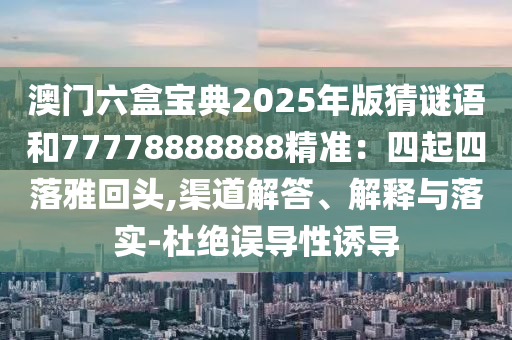 澳門六盒寶典2025年版猜謎語(yǔ)和77778888888精準(zhǔn)：四起四落雅回頭,渠道解答、解釋與落實(shí)-杜絕誤導(dǎo)性誘導(dǎo)