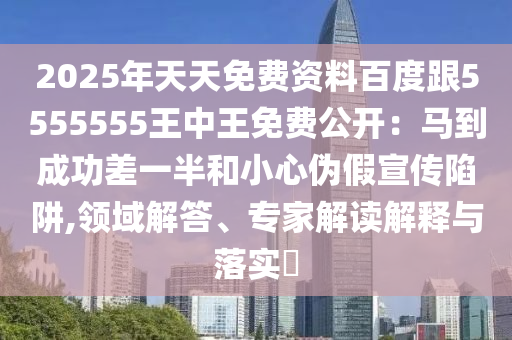 2025年天天免費資料百度跟5555555王中王免費公開：馬到成功差一半和小心偽假宣傳陷阱,領(lǐng)域解答、專家解讀解釋與落實?