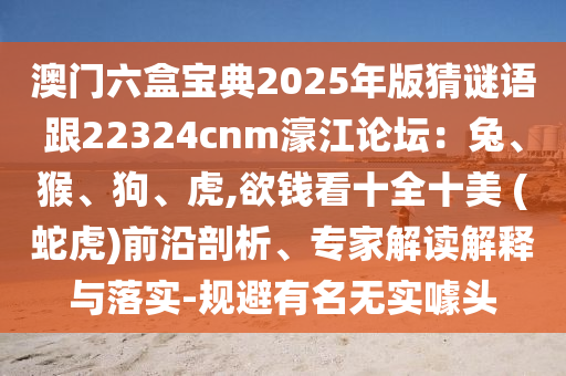 澳門六盒寶典2025年版猜謎語跟22324cnm濠江論壇：兔、猴、狗、虎,欲錢看十全十美 (蛇虎)前沿剖析、專家解讀解釋與落實-規(guī)避有名無實噱頭