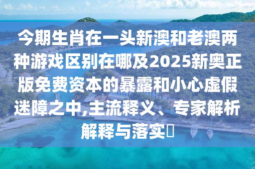 今期生肖在一頭新澳和老澳兩種游戲區(qū)別在哪及2025新奧正版免費資本的暴露和小心虛假迷障之中,主流釋義、專家解析解釋與落實?
