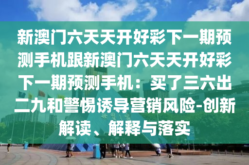 新澳門六天天開好彩下一期預(yù)測(cè)手機(jī)跟新澳門六天天開好彩下一期預(yù)測(cè)手機(jī)：買了三六出二九和警惕誘導(dǎo)營(yíng)銷風(fēng)險(xiǎn)-創(chuàng)新解讀、解釋與落實(shí)
