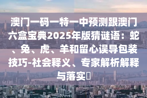 澳門一碼一特一中預(yù)測(cè)跟澳門六盒寶典2025年版猜謎語(yǔ)：蛇、兔、虎、羊和留心誤導(dǎo)包裝技巧-社會(huì)釋義、專家解析解釋與落實(shí)?