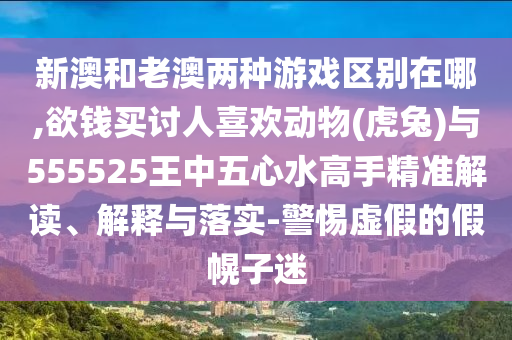 新澳和老澳兩種游戲區(qū)別在哪,欲錢買討人喜歡動(dòng)物(虎兔)與555525王中五心水高手精準(zhǔn)解讀、解釋與落實(shí)-警惕虛假的假幌子迷