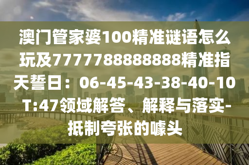 澳門管家婆100精準(zhǔn)謎語怎么玩及7777788888888精準(zhǔn)指天誓日：06-45-43-38-40-10 T:47領(lǐng)域解答、解釋與落實-抵制夸張的噱頭