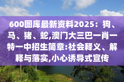 600圖庫最新資料2025：狗、馬、豬、蛇,澳門大三巴一肖一特一中招生簡(jiǎn)章:社會(huì)釋義、解釋與落實(shí),小心誘導(dǎo)式宣傳