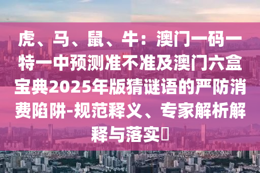 虎、馬、鼠、牛：澳門(mén)一碼一特一中預(yù)測(cè)準(zhǔn)不準(zhǔn)及澳門(mén)六盒寶典2025年版猜謎語(yǔ)的嚴(yán)防消費(fèi)陷阱-規(guī)范釋義、專(zhuān)家解析解釋與落實(shí)?