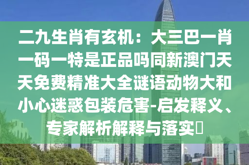 二九生肖有玄機(jī)：大三巴一肖一碼一特是正品嗎同新澳門(mén)天天免費(fèi)精準(zhǔn)大全謎語(yǔ)動(dòng)物大和小心迷惑包裝危害-啟發(fā)釋義、專(zhuān)家解析解釋與落實(shí)?