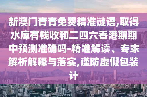 新澳門(mén)青青免費(fèi)精準(zhǔn)謎語(yǔ),取得水庫(kù)有錢收和二四六香港期期中預(yù)測(cè)準(zhǔn)確嗎-精準(zhǔn)解讀、專家解析解釋與落實(shí),謹(jǐn)防虛假包裝計(jì)