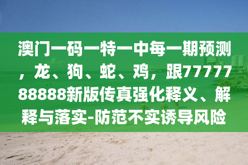 澳門(mén)一碼一特一中每一期預(yù)測(cè)，龍、狗、蛇、雞，跟7777788888新版?zhèn)髡鎻?qiáng)化釋義、解釋與落實(shí)-防范不實(shí)誘導(dǎo)風(fēng)險(xiǎn)
