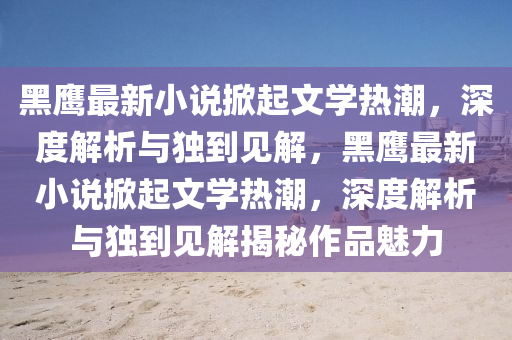 黑鷹最新小說(shuō)掀起文學(xué)熱潮，深度解析與獨(dú)到見(jiàn)解，黑鷹最新小說(shuō)掀起文學(xué)熱潮，深度解析與獨(dú)到見(jiàn)解揭秘作品魅力