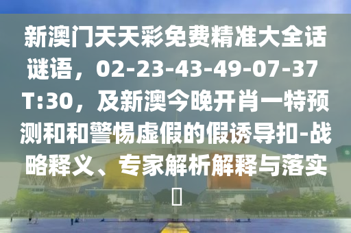 新澳門(mén)天天彩免費(fèi)精準(zhǔn)大全話謎語(yǔ)，02-23-43-49-07-37 T:30，及新澳今晚開(kāi)肖一特預(yù)測(cè)和和警惕虛假的假誘導(dǎo)扣-戰(zhàn)略釋義、專(zhuān)家解析解釋與落實(shí)?