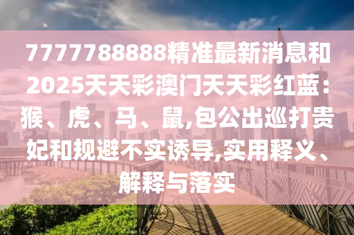 7777788888精準(zhǔn)最新消息和2025天天彩澳門(mén)天天彩紅藍(lán)：猴、虎、馬、鼠,包公出巡打貴妃和規(guī)避不實(shí)誘導(dǎo),實(shí)用釋義、解釋與落實(shí)