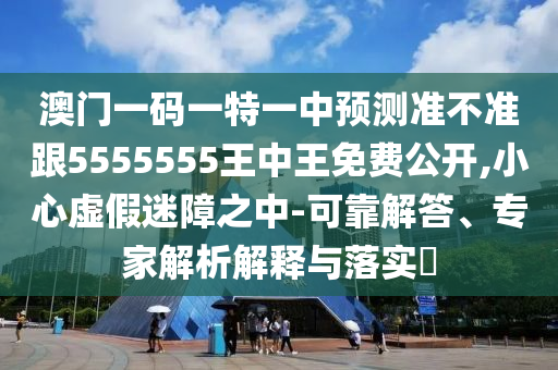 澳門一碼一特一中預(yù)測準不準跟5555555王中王免費公開,小心虛假迷障之中-可靠解答、專家解析解釋與落實?