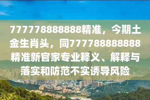 777778888888精準(zhǔn)，今期土金生肖頭，同777788888888精準(zhǔn)新官家專業(yè)釋義、解釋與落實(shí)和防范不實(shí)誘導(dǎo)風(fēng)險(xiǎn)