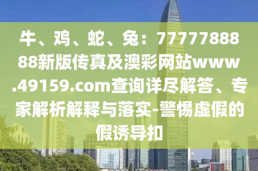 牛、雞、蛇、兔：7777788888新版?zhèn)髡婕鞍牟示W(wǎng)站www.49159.соm查詢?cè)敱M解答、專家解析解釋與落實(shí)-警惕虛假的假誘導(dǎo)扣
