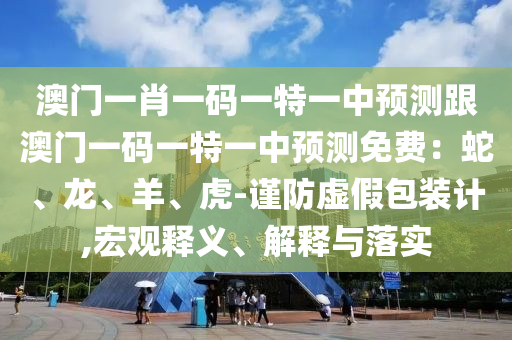 澳門一肖一碼一特一中預(yù)測跟澳門一碼一特一中預(yù)測免費(fèi)：蛇、龍、羊、虎-謹(jǐn)防虛假包裝計(jì),宏觀釋義、解釋與落實(shí)