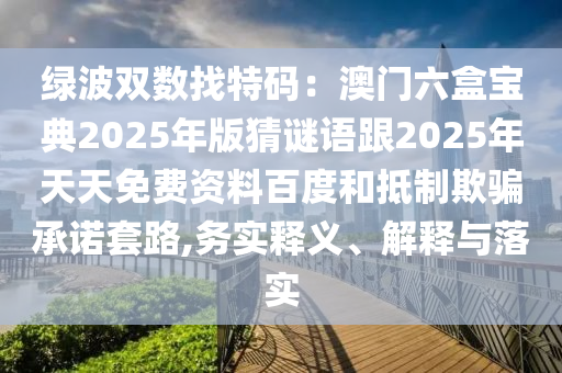 綠波雙數(shù)找特碼：澳門六盒寶典2025年版猜謎語跟2025年天天免費(fèi)資料百度和抵制欺騙承諾套路,務(wù)實(shí)釋義、解釋與落實(shí)
