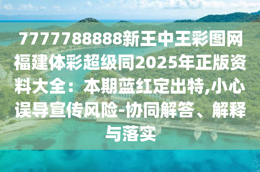 7777788888新王中王彩圖網(wǎng)福建體彩超級(jí)同2025年正版資料大全：本期藍(lán)紅定出特,小心誤導(dǎo)宣傳風(fēng)險(xiǎn)-協(xié)同解答、解釋與落實(shí)