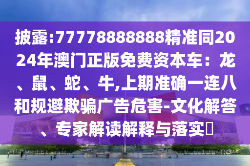 披露:77778888888精準(zhǔn)同2024年澳門正版免費(fèi)資本車：龍、鼠、蛇、牛,上期準(zhǔn)確一連八和規(guī)避欺騙廣告危害-文化解答、專家解讀解釋與落實(shí)?