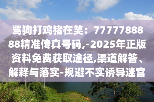 罵狗打雞豬在笑：7777788888精準傳真號碼,-2025年正版資料免費獲取途徑,渠道解答、解釋與落實-規(guī)避不實誘導迷宮