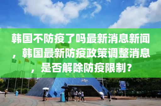 韓國不防疫了嗎最新消息新聞，韓國最新防疫政策調(diào)整消息，是否解除防疫限制？