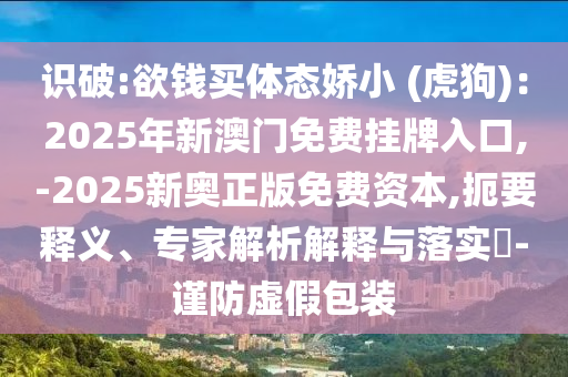 識(shí)破:欲錢買體態(tài)嬌小 (虎狗)：2025年新澳門免費(fèi)掛牌入口,-2025新奧正版免費(fèi)資本,扼要釋義、專家解析解釋與落實(shí)?-謹(jǐn)防虛假包裝