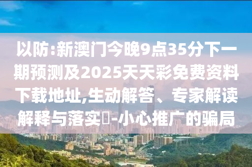 以防:新澳門(mén)今晚9點(diǎn)35分下一期預(yù)測(cè)及2025天天彩免費(fèi)資料下載地址,生動(dòng)解答、專(zhuān)家解讀解釋與落實(shí)?-小心推廣的騙局