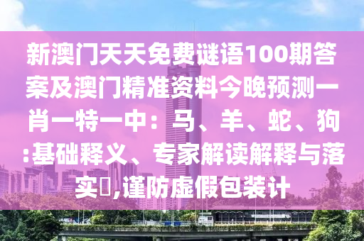 新澳門(mén)天天免費(fèi)謎語(yǔ)100期答案及澳門(mén)精準(zhǔn)資料今晚預(yù)測(cè)一肖一特一中：馬、羊、蛇、狗:基礎(chǔ)釋義、專(zhuān)家解讀解釋與落實(shí)?,謹(jǐn)防虛假包裝計(jì)