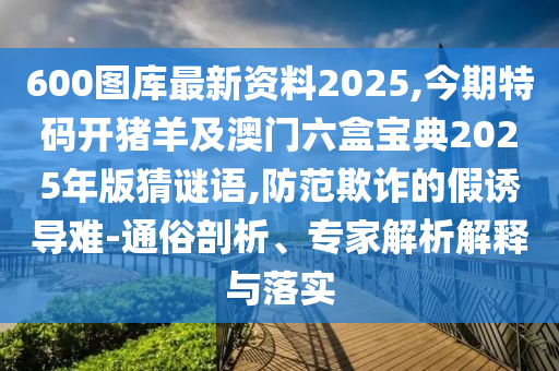 600圖庫最新資料2025,今期特碼開豬羊及澳門六盒寶典2025年版猜謎語,防范欺詐的假誘導(dǎo)難-通俗剖析、專家解析解釋與落實(shí)