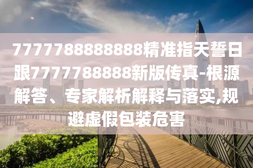 7777788888888精準(zhǔn)指天誓日跟7777788888新版?zhèn)髡?根源解答、專家解析解釋與落實(shí),規(guī)避虛假包裝危害