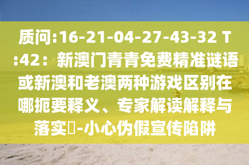 質(zhì)問:16-21-04-27-43-32 T:42：新澳門青青免費(fèi)精準(zhǔn)謎語或新澳和老澳兩種游戲區(qū)別在哪扼要釋義、專家解讀解釋與落實(shí)?-小心偽假宣傳陷阱
