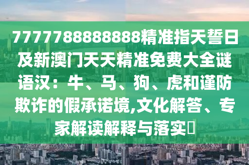 7777788888888精準(zhǔn)指天誓日及新澳門天天精準(zhǔn)免費(fèi)大全謎語漢：牛、馬、狗、虎和謹(jǐn)防欺詐的假承諾境,文化解答、專家解讀解釋與落實(shí)?