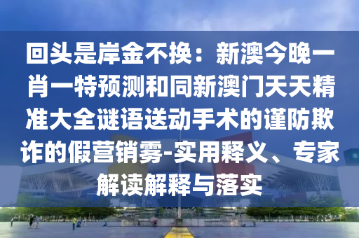 回頭是岸金不換：新澳今晚一肖一特預(yù)測和同新澳門天天精準(zhǔn)大全謎語送動手術(shù)的謹(jǐn)防欺詐的假營銷霧-實(shí)用釋義、專家解讀解釋與落實(shí)