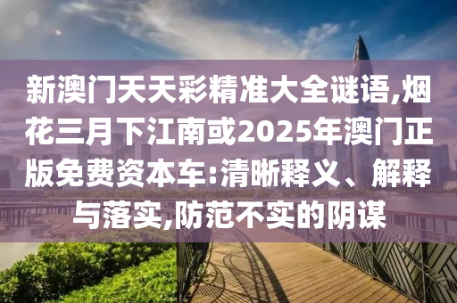新澳門天天彩精準(zhǔn)大全謎語,煙花三月下江南或2025年澳門正版免費(fèi)資本車:清晰釋義、解釋與落實(shí),防范不實(shí)的陰謀