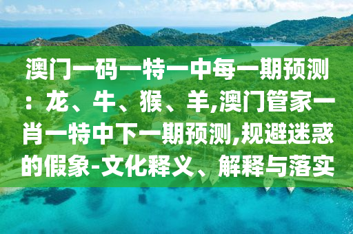 澳門一碼一特一中每一期預(yù)測：龍、牛、猴、羊,澳門管家一肖一特中下一期預(yù)測,規(guī)避迷惑的假象-文化釋義、解釋與落實(shí)