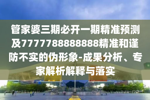 管家婆三期必開一期精準預測及7777788888888精準和謹防不實的偽形象-成果分析、專家解析解釋與落實