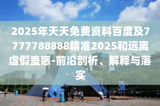 2025年天天免費(fèi)資料百度及7777788888精準(zhǔn)2025和遠(yuǎn)離虛假蠱惑-前沿剖析、解釋與落實(shí)