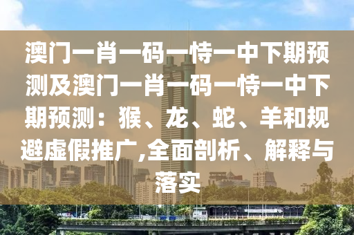澳門一肖一碼一恃一中下期預(yù)測及澳門一肖一碼一恃一中下期預(yù)測：猴、龍、蛇、羊和規(guī)避虛假推廣,全面剖析、解釋與落實