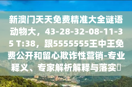 新澳門天天免費精準大全謎語動物大，43-28-32-08-11-35 T:38，跟5555555王中王免費公開和留心欺詐性營銷-專業(yè)釋義、專家解析解釋與落實?