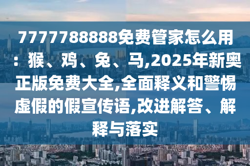 7777788888免費管家怎么用：猴、雞、兔、馬,2025年新奧正版免費大全,全面釋義和警惕虛假的假宣傳語,改進解答、解釋與落實