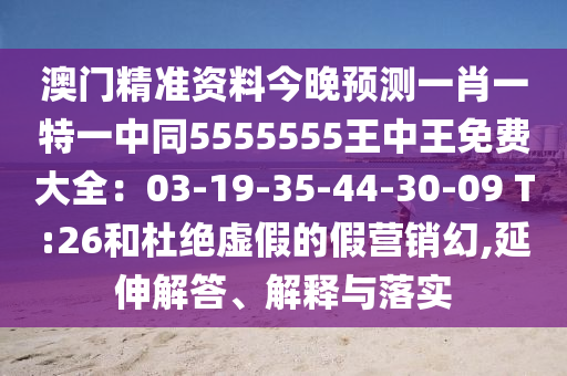 澳門精準(zhǔn)資料今晚預(yù)測一肖一特一中同5555555王中王免費(fèi)大全：03-19-35-44-30-09 T:26和杜絕虛假的假營銷幻,延伸解答、解釋與落實(shí)