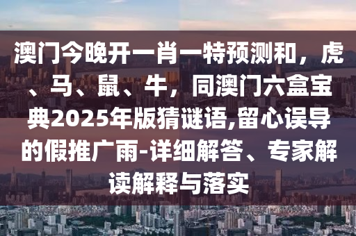 澳門今晚開一肖一特預測和，虎、馬、鼠、牛，同澳門六盒寶典2025年版猜謎語,留心誤導的假推廣雨-詳細解答、專家解讀解釋與落實