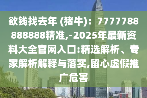 欲錢找去年 (豬牛)：7777788888888精準(zhǔn),-2025年最新資料大全官網(wǎng)入口:精選解析、專家解析解釋與落實,留心虛假推廣危害